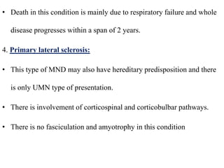 • Death in this condition is mainly due to respiratory failure and whole
disease progresses within a span of 2 years.
4. Primary lateral sclerosis:
• This type of MND may also have hereditary predisposition and there
is only UMN type of presentation.
• There is involvement of corticospinal and corticobulbar pathways.
• There is no fasciculation and amyotrophy in this condition
 