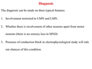 Diagnosis
The diagnosis can be made on three typical features:
1. Involvement restricted to UMN and LMN.
2. Whether there is involvement of other neurons apart from motor
neurons (there is no sensory loss in MND)
3. Presence of conduction block in electrophysiological study will rule
out chances of this condition.
 