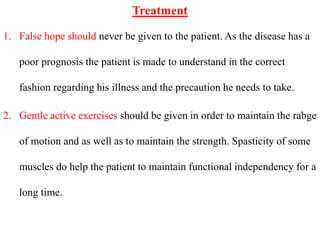 Treatment
1. False hope should never be given to the patient. As the disease has a
poor prognosis the patient is made to understand in the correct
fashion regarding his illness and the precaution he needs to take.
2. Gentle active exercises should be given in order to maintain the rabge
of motion and as well as to maintain the strength. Spasticity of some
muscles do help the patient to maintain functional independency for a
long time.
 