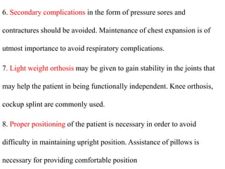 6. Secondary complications in the form of pressure sores and
contractures should be avoided. Maintenance of chest expansion is of
utmost importance to avoid respiratory complications.
7. Light weight orthosis may be given to gain stability in the joints that
may help the patient in being functionally independent. Knee orthosis,
cockup splint are commonly used.
8. Proper positioning of the patient is necessary in order to avoid
difficulty in maintaining upright position. Assistance of pillows is
necessary for providing comfortable position
 