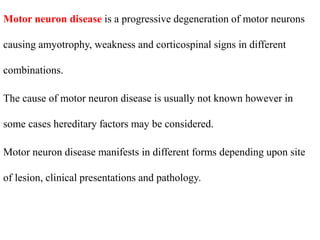 Motor neuron disease is a progressive degeneration of motor neurons
causing amyotrophy, weakness and corticospinal signs in different
combinations.
The cause of motor neuron disease is usually not known however in
some cases hereditary factors may be considered.
Motor neuron disease manifests in different forms depending upon site
of lesion, clinical presentations and pathology.
 