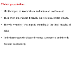 Clinical presentation :
• Mostly begins as asymmetrical and unilateral involvement.
• The person experiences difficulty in precision activites of hand.
• There is weakness, wasting and cramping of the small muscles of
hand.
• In the later stages the disease becomes symmetrical and there is
bilateral involvement.
 