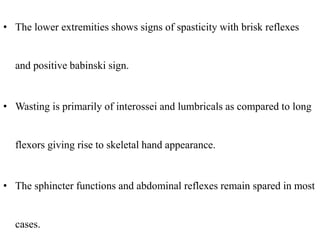 • The lower extremities shows signs of spasticity with brisk reflexes
and positive babinski sign.
• Wasting is primarily of interossei and lumbricals as compared to long
flexors giving rise to skeletal hand appearance.
• The sphincter functions and abdominal reflexes remain spared in most
cases.
 