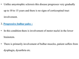 • Unlike amyotrophic sclerosis this disease progresses very gradually
up to 10 to 15 years and there is no signs of corticospinal tract
involvement.
3. Progressive bulbar palsy :
• In this condition there is involvement of motor nuclei in the lower
brainstem.
• There is primarily involvement of bulbar muscles, patient suffers from
dysphagia, dysarthria etc.
 
