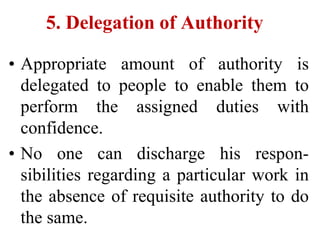 5. Delegation of Authority
• Appropriate amount of authority is
delegated to people to enable them to
perform the assigned duties with
confidence.
• No one can discharge his respon-
sibilities regarding a particular work in
the absence of requisite authority to do
the same.
 