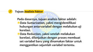 Tujuan Analisis Faktor
Pada dasarnya, tujuan analisis faktor adalah:
◉Data Sumarization, yakni mengidentifikasi
hubungan antarvariabel dengan melakukan uji
korelasi.
◉Data Reduction, yakni setelah melakukan
korelasi, dilanjutkan dengan proses membuat
set variabel baru yang dinamakan faktor untuk
menggantikan sejumlah variabel tertentu.
 