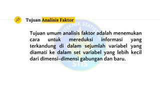 Tujuan Analisis Faktor
Tujuan umum analisis faktor adalah menemukan
cara untuk mereduksi informasi yang
terkandung di dalam sejumlah variabel yang
diamati ke dalam set variabel yang lebih kecil
dari dimensi-dimensi gabungan dan baru.
 