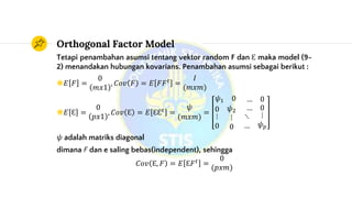 Orthogonal Factor Model
Tetapi penambahan asumsi tentang vektor random F dan Ɛ maka model (9-
2) menandakan hubungan kovarians. Penambahan asumsi sebagai berikut :
◉𝐸 𝐹 =
0
𝑚𝑥1
, 𝐶𝑜𝑣 𝐹 = 𝐸 𝐹𝐹 𝑡
=
𝐼
(𝑚𝑥𝑚)
◉𝐸 Ɛ =
0
𝑝𝑥1
, 𝐶𝑜𝑣 Ɛ = 𝐸 ƐƐ 𝑡
=
𝜓
(𝑚𝑥𝑚)
=
𝜓1 0 … 0
0
⋮
0
𝜓2
⋮
0
… 0
⋱
…
⋮
𝜓 𝑝
𝜓 adalah matriks diagonal
dimana F dan e saling bebas(independent), sehingga
𝐶𝑜𝑣 Ɛ, 𝐹 = 𝐸 Ɛ𝐹 𝑡
=
0
(𝑝𝑥𝑚)
 