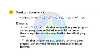 Struktur Kovarians X
  iiiimiiiii hlllXVar   222
2
2
1 
Dimana:
disebut komunalitas yakni proporsi
varians yang mampu dijelaskan oleh faktor umum.
Harapannya, komunalitas memberikan kontribusi yang
besar
disebut uniqueness atau specific variance yakni
proporsi varians yang mampu dijelaskan oleh faktor
tertentu
22
2
2
1
2
imiii lllh  
i
 