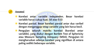 Asumsi
◉ Korelasi antar variable independen. Besar korelasi
variable harus cukup kuat. (di atas 0.5)
◉ Korelasi parsial. Besar korelasi parsial antar dua varibel
dengan menganggap tetap variable yang lain harus kecil.
◉ Pengujian seluruh matriks korelasi (korelasi antar
variable), yang diukur dengan Bartlett Test of Sphericity
atau Measure Sampling Adequacy (MSA). Pengujian ini
mengharuskan adanya korelasi yang signifikan di antara
paling sedikit beberapa variable.
 
