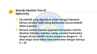 Metode Bartlett Test of
Sphericity
◉ Uji statistik yang digunakan untuk menguji hipotesis
bahwa variabel tidak saling berkorelasi (uncorrelated)
dalam populasi
◉ Dimana matriks korelasi populasi merupakan matriks
identitas (identity matriks), setiap variabel berkorelasi
dengan dirinya sendiri secara sempurna dengan (r = 1)
akan tetapi sama sekali tidak berkorelasi dengan lainnya
(r = 0)
 