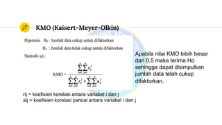 KMO (Kaisert-Meyer-Olkin)
rij = koefisien korelasi antara variabel i dan j
aij = koefisien korelasi parsial antara variabel i dan j
Apabila nilai KMO lebih besar
dari 0,5 maka terima Ho
sehingga dapat disimpulkan
jumlah data telah cukup
difaktorkan.
 