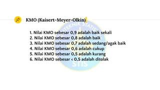 KMO (Kaisert-Meyer-Olkin)
1. Nilai KMO sebesar 0,9 adalah baik sekali
2. Nilai KMO sebesar 0,8 adalah baik
3. Nilai KMO sebesar 0,7 adalah sedang/agak baik
4. Nilai KMO sebesar 0,6 adalah cukup
5. Nilai KMO sebesar 0,5 adalah kurang
6. Nilai KMO sebesar < 0,5 adalah ditolak
 