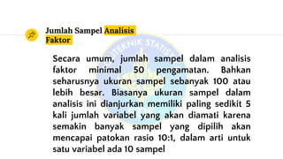 Jumlah Sampel Analisis
Faktor
Secara umum, jumlah sampel dalam analisis
faktor minimal 50 pengamatan. Bahkan
seharusnya ukuran sampel sebanyak 100 atau
lebih besar. Biasanya ukuran sampel dalam
analisis ini dianjurkan memiliki paling sedikit 5
kali jumlah variabel yang akan diamati karena
semakin banyak sampel yang dipilih akan
mencapai patokan rasio 10:1, dalam arti untuk
satu variabel ada 10 sampel
 