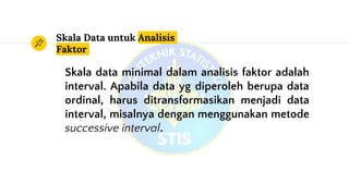 Skala Data untuk Analisis
Faktor
Skala data minimal dalam analisis faktor adalah
interval. Apabila data yg diperoleh berupa data
ordinal, harus ditransformasikan menjadi data
interval, misalnya dengan menggunakan metode
successive interval.
 