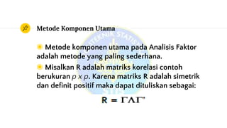 Metode Komponen Utama
◉ Metode komponen utama pada Analisis Faktor
adalah metode yang paling sederhana.
◉ Misalkan R adalah matriks korelasi contoh
berukuran p x p. Karena matriks R adalah simetrik
dan definit positif maka dapat dituliskan sebagai:
 