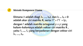 Metode Komponen Utama
Dimana Λ adalah diag( λ1, ..., λp), dan λ1 … λp > 0
adalah akar ciri matriks R, serta ΓΓ’ = Γ’Γ = Ip,
dengan Γ adalah matriks ortogonal p x p yang
kolom-kolomnya adalah vektor ciri matriks R ,
yaitu Γ1, …, Γp yang berpadanan dengan vektor ciri
λ1, ...., λp.
 