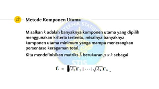 Metode Komponen Utama
Misalkan k adalah banyaknya komponen utama yang dipilih
menggunakan kriteria tertentu, misalnya banyaknya
komponen utama minimum yanga mampu menerangkan
persentase keragaman total.
Kita mendefinisikan matriks 𝐿 berukuran p x k sebagai
 