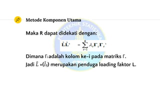 Metode Komponen Utama
Maka R dapat didekati dengan:
Dimana Γi adalah kolom ke-i pada matriks Γ.
Jadi 𝐿 =( 𝑙ij) merupakan penduga loading faktor L.
 