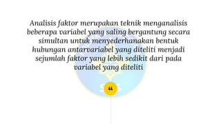 “
Analisis faktor merupakan teknik menganalisis
beberapa variabel yang saling bergantung secara
simultan untuk menyederhanakan bentuk
hubungan antarvariabel yang diteliti menjadi
sejumlah faktor yang lebih sedikit dari pada
variabel yang diteliti
 