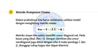 Metode Komponen Utama
Dalam prakteknya kita harus melakukan validasi model
dengan menghitung matriks sisaan
Matriks sisaan Res selalu memiliki unsur diagonal nol. Pada
kasus yang ideal, Res = 0. Dengan demikian jika unsur
nondiagonal juga dekat dengan nilai 0 maka penduga 𝐿 dan
ψ ,dianggap cukup bagus dan dapat diterima
 