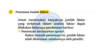 Penentuan Jumlah Faktor
Untuk menentukan banyaknya jumlah faktor
yang terbentuk dalam analisis faktor dapat
dilakukan beberapa pendekatan berikut:
◉ Penentuan berdasarkan apriori.
Dalam metode penentuan ini, jumlah faktor
telah ditentukan sebelumnya oleh peneliti.
 