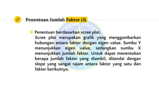 Penentuan Jumlah Faktor (3)
◉ Penentuan berdasarkan scree plot.
Scree plot merupakan grafik yang menggambarkan
hubungan antara faktor dengan eigen value. Sumbu Y
menunjukkan eigen value, sedangkan sumbu X
menunjukkan jumlah faktor. Untuk dapat menentukan
berapa jumlah faktor yang diambil, ditandai dengan
slope yang sangat tajam antara faktor yang satu dan
faktor berikutnya.
 