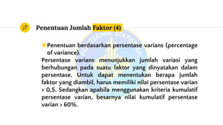Penentuan Jumlah Faktor (4)
◉Penentuan berdasarkan persentase varians (percentage
of variance).
Persentase varians menunjukkan jumlah variasi yang
berhubungan pada suatu faktor yang dinyatakan dalam
persentase. Untuk dapat menentukan berapa jumlah
faktor yang diambil, harus memiliki nilai persentase varian
> 0,5. Sedangkan apabila menggunakan kriteria kumulatif
persentase varian, besarnya nilai kumulatif persentase
varian > 60%.
 