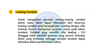 Loading Variable
Untuk mengetahui peranan masing-masing variabel
dalam suatu faktor dapat ditentukan dari besarnya
loading variabel yang bersangkutan. Loading dengan nilai
terbesar berarti mempunyai peranan utama pada faktor
tersebut. Variabel yang memiliki nilai loading < 0,5
dianggap tidak memiliki peranan yang berarti terhadap
faktor yang terbentuk sehingga variabel tersebut dapat
diabaikan dalam pembentukan faktor.
 