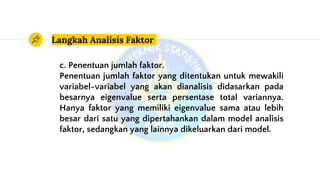 Langkah Analisis Faktor
c. Penentuan jumlah faktor.
Penentuan jumlah faktor yang ditentukan untuk mewakili
variabel-variabel yang akan dianalisis didasarkan pada
besarnya eigenvalue serta persentase total variannya.
Hanya faktor yang memiliki eigenvalue sama atau lebih
besar dari satu yang dipertahankan dalam model analisis
faktor, sedangkan yang lainnya dikeluarkan dari model.
 