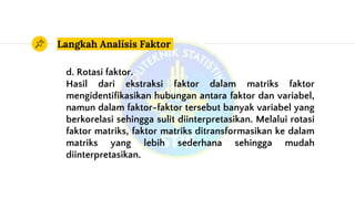 Langkah Analisis Faktor
d. Rotasi faktor.
Hasil dari ekstraksi faktor dalam matriks faktor
mengidentifikasikan hubungan antara faktor dan variabel,
namun dalam faktor-faktor tersebut banyak variabel yang
berkorelasi sehingga sulit diinterpretasikan. Melalui rotasi
faktor matriks, faktor matriks ditransformasikan ke dalam
matriks yang lebih sederhana sehingga mudah
diinterpretasikan.
 