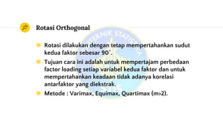 Rotasi Orthogonal
◉ Rotasi dilakukan dengan tetap mempertahankan sudut
kedua faktor sebesar 90˚.
◉ Tujuan cara ini adalah untuk mempertajam perbedaan
factor loading setiap variabel kedua faktor dan untuk
mempertahankan keadaan tidak adanya korelasi
antarfaktor yang diekstrak.
◉ Metode : Varimax, Equimax, Quartimax (m>2).
 
