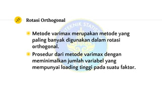 Rotasi Orthogonal
◉ Metode varimax merupakan metode yang
paling banyak digunakan dalam rotasi
orthogonal.
◉ Prosedur dari metode varimax dengan
meminimalkan jumlah variabel yang
mempunyai loading tinggi pada suatu faktor.
 