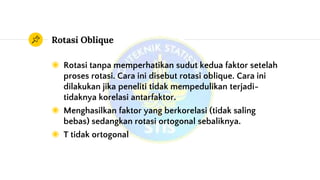 Rotasi Oblique
◉ Rotasi tanpa memperhatikan sudut kedua faktor setelah
proses rotasi. Cara ini disebut rotasi oblique. Cara ini
dilakukan jika peneliti tidak mempedulikan terjadi-
tidaknya korelasi antarfaktor.
◉ Menghasilkan faktor yang berkorelasi (tidak saling
bebas) sedangkan rotasi ortogonal sebaliknya.
◉ T tidak ortogonal
 