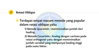 Rotasi Oblique
◉ Terdapat empat macam metode yang popular
dalam rotasi oblique yaitu
1) Metode Quartimin : meminimalkan jumlah dari
loading.
2) Metode Covarimin : Analog dengan varimax pada
rotasi orthogonal yaitu dengan meminimalkan
jumlah variabel yang mempunyai loading tinggi
pada suatu faktor.
 