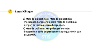Rotasi Oblique
3) Metode Biquartimin : Metode biquartimin
merupakan kompromi antara metode quartimin
dengan covarimin secara bergantian.
4) Metode Oblimin : Mirip dengan metode
biquartimin pada perpaduan metode quartimin dan
covarimin.
 