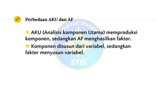 Perbedaan AKU dan AF
◉ AKU (Analisis komponen Utama) memproduksi
komponen, sedangkan AF menghasilkan faktor.
◉ Komponen disusun dari variabel, sedangkan
faktor menyusun variabel.
 