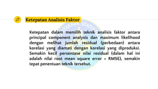 Ketepatan Analisis Faktor
Ketepatan dalam memilih teknik analisis faktor antara
principal component analysis dan maximum likelihood
dengan melihat jumlah residual (perbedaan) antara
korelasi yang diamati dengan korelasi yang diproduksi.
Semakin kecil persentase nilai residual (dalam hal ini
adalah nilai root mean square error = RMSE), semakin
tepat penentuan teknik tersebut.
 