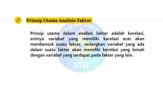 Prinsip Utama Analisis Faktor
Prinsip utama dalam analisis faktor adalah korelasi,
artinya variabel yang memiliki korelasi erat akan
membentuk suatu faktor, sedangkan variabel yang ada
dalam suatu faktor akan memiliki korelasi yang lemah
dengan variabel yang terdapat pada faktor yang lain.
 