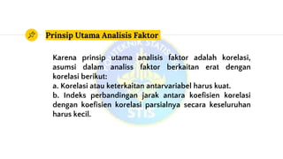 Prinsip Utama Analisis Faktor
Karena prinsip utama analisis faktor adalah korelasi,
asumsi dalam analiss faktor berkaitan erat dengan
korelasi berikut:
a. Korelasi atau keterkaitan antarvariabel harus kuat.
b. Indeks perbandingan jarak antara koefisien korelasi
dengan koefisien korelasi parsialnya secara keseluruhan
harus kecil.
 