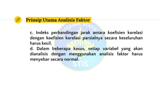 Prinsip Utama Analisis Faktor
c. Indeks perbandingan jarak antara koefisien korelasi
dengan koefisien korelasi parsialnya secara keseluruhan
harus kecil.
d. Dalam beberapa kasus, setiap variabel yang akan
dianalisis dengan menggunakan analisis faktor harus
menyebar secara normal.
 