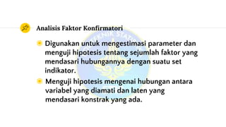 Analisis Faktor Konfirmatori
◉ Digunakan untuk mengestimasi parameter dan
menguji hipotesis tentang sejumlah faktor yang
mendasari hubungannya dengan suatu set
indikator.
◉ Menguji hipotesis mengenai hubungan antara
variabel yang diamati dan laten yang
mendasari konstrak yang ada.
 