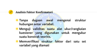 Analisis Faktor Konfirmatori
◉ Tanpa dugaan awal mengenai struktur
hubungan antar variabel.
◉ Menguji validitas suatu alat ukur/rangkaian
kuesioner yang digunakan untuk mengukur
suatu konstrak teoritis.
◉ Memverifikasi struktur faktor dari satu set
variabel yang diamati
 
