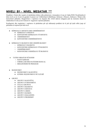 9
NIVELI B1 - NIVEL MESATAR ***
Zmadhimi i firmës dhe i punëve të përditshme kërkon edhe përdorimin e komandave të reja në Alpha WEB. Në përfundim të
këtij niveli ju do të jeni në gjendje të punoni me Urdhërshitjet,Urdhërblerjet, Kërkesat e Blerjeve, Kërkesat e Shitjeve dhe
konvertimet përkatëse. Rregjistrimet e veprimeve me doganen dhe AAGJ (aktivet afatgjata) janë dy momente shumë të
rëndësishme të cilat ju do të mësoni të rregjistroni veprimet përkatëse.
Konfigurimi dhe rregjistrimi i veprimeve të përditshme për një ndërmarrje prodhimi do të jetë një tjetër aftësi juaja në
përfundim të trajnimit për këtë nivel.
● KËRKESAT E SHITJEVE DHE URDHËRSHITJET
● KËRKESAT E SHITJEVE
● KONVERTIMI I KËRKESAVE TË SHITJEVE
● URDHËRSHITJET
● KONVERTIMI I URDHËRSHITJEVE
● KËRKESAT E BLERJEVE DHE URDHËR BLERJET
○ KËRKESAT E BLERJEVE
○ KONVERTIMI I KËRKESAVE TË BLERJEVE
○ URDHËRBLERJET
○ KONVERTIMI I URDHËRAVE TË BLERJEVE
● ​ TATIM I MBAJTUR NË BURIM
○ RASTI I QERASE
○ FORMULARI DHE PLOTESIMI MANUAL
○ RREGJISTRIMI NË PROGRAM
● REZERVIMET
● REZERVIMET E KLIENTËVE
● KTHIMI i REZERVIMEVE NË FATURË
● GRUPET
● GRUPET E KLIENTËVE
● GRUPET E FURNITORËVE
● CELJA E GRUPEVE
● GRUPET E BLERJEVE
● GRUPET E SHITJEVE
● GRUPET E ARKËS
● GRUPET E BANKËS
● GRUPET E MAGAZINËS
● GRUPET E PRODHIMIT
9
 
