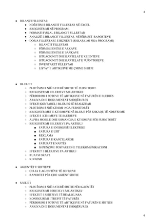 4
● BILANCI FILLESTAR
● NDËRTIMI I BILANCIT FILLESTAR NË EXCEL
● RREGJISTRIMI NË PROGRAM
● FORMATI FISKAL I BILANCIT FILLESTAR
● ANALIZË E BILANCIT FILLESTAR NËPËRMJET RAPORTEVE
● DOSJA FILLESTARE E BIZNESIT (SHKARKIMI NGA PROGRAMI)
○ BILANCIT FILLESTAR
○ PËRMBLEDHËSE E ARKAVE
○ PËRMBLEDHËSE E BANKAVE
○ SITUACIONET DHE KARTELAT E KLIENTËVE
○ SITUACIONET DHE KARTELAT E FURNITORËVE
○ INVENTARËT FILLESTAR
○ LISTAT E ARTIKUJVE ME ÇMIME SHITJE
● BLERJET
○ PLOTËSIMI I NJË FATURË SHITJE TË FURNITORIT
○ RREGJISTRIMI I BLERJEVE ME ARTIKUJ
○ PËRDORIMI I FOTOVE TË ARTIKUJVE NË FATURËN E BLERJES
○ ARKIVA DHE DOKUMENTAT SHOQËRURES
○ EFEKTI KONTABEL I BLERJES SË REALIZUAR
○ PLOTESIMI I NJË KTHIMI NGA FURNITORËT
○ RREGJISTRIMET E KTHIMEVE NË BLERJE PËR SHKAQE TË NDRYSHME
○ EFEKTI I KTHIMEVE TE BLERJEVE
○ ALPHA MOBILE DHE SHMANGIA E KTHIMEVE PËR FURNITORËT
○ RREGJISTRIMI I BLERJEVE PA ARTIKUJ
■ FATURA E ENERGJISË ELEKTRIKE
■ FATURA E UJIT
■ REKLAMA
■ FATURA E KANCELARISE
■ FATURAT E NAFTËS
■ SHPENZIME POSTARE DHE TELEKOMUNIKACIONI
○ EFEKTET E BLERJEVE PA ARTIKUJ
○ RUAJ SI DRAFT
○ KLONIMI
● AGJENTËT E SHITJEVE
○ CELJA E AGJENTËVE TË SHITJEVE
○ RAPORTET PËR ÇDO AGJENT SHITJE
● SHITJET
○ PLOTËSIMI I NJË FATURË SHITJE PËR KLIENTËT
○ RREGJISTRIMI I SHITJEVE ME ARTIKUJ
○ EFEKTET E SHITJEVE TË REALIZUARA
○ KONFIGURIMI I TRUPIT TË FATURËS
○ PËRDORIMI I FOTOVE TË ARTIKUJVE NË FATURËN E SHITJES
○ ARKIVA DHE DOKUMENTAT SHOQËRURES
4
 