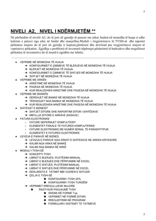 7
NIVELI A2, NIVEL I NDËRMJETËM **
Në përfundim të nivelit A2, do të jeni në gjendje të punoni me arkat, bankat në monedha të huaja si edhe
kalimin e parave nga arka në bankë dhe anasjelltas.Moduli i rregjistrimeve të TVSH-së dhe raportet
përkatese mujore do të jeni në gjendje ti kuptoni,plotësoni dhe dowload pas rregjistrimeve mujore të
veprimeve përkatëse. Zgjidhja e problemit të inventarit nëpërmjet përdorimit të barkodeve dhe rregullimet
përkatëse të inventarëve do të mund ti zgjidhni me lehtësi.
● VEPRIME NË MONEDHA TË HUAJA
➔ KONFIGURIMET E ÇMIMEVE TË BLERJEVE NË MONEDHA TË HUAJA
➔ BLERJET NË MONEDHA TË HUAJA
➔ KONFIGURIMET E ÇMIMEVE TË SHITJES NË MONEDHA TË HUAJA
➔ SHITJET NË MONEDHA TË HUAJA
● VEPRIME ME ARKËN
➔ ARKETIME NË MONEDHA TË HUAJA
➔ PAGESA NË MONEDHA TË HUAJA
➔ KUR REALIZOHEN ARKETIME DHE PAGESA NË MONEDHA TË HUAJA
● VEPRIME ME BANKËN
➔ DERDHJET NË BANKE NË MONEDHA TË HUAJA
➔ TËRHEQJET NGA BANKA NË MONEDHA TË HUAJA
➔ KUR REALIZOHEN ARKËTIME DHE PAGESA NË MONEDHA TË HUAJA
● SHITESAT E BIZNESIT
➔ SHITJET DITORE DHE RAPORTIMI DITOR I SHITËSAVE
➔ MBYLLJA DITORE E ARKAVE (KASAVE)
● FATURA ELEKTRONIKE
○ FATURE NEPERMJET KOMPJUTERIT
○ ELEMENTET FISKALE TE FATURES KOMPJUTERIKE
○ FATURE ELEKTRONIKE ME NUMER SERIAL TE PARASHTYPUR
○ ELEMENTET E FATURES ELEKTRONIKE
● LEVIZJA E PARAVE NË BIZNES
➔ LEVIZJA E PARAVE NGA ARKAT E SHITESAVE NE ARKEN KRYESORE
➔ KALIMI NGA ARKA NË BANKË
➔ KALIMI NGA BANKA NË ARKË
● MODULI I TVSH-SË
➔ KONCEPTI TVSH
➔ LIBRAT E BLERJES, PLOTËSIMI MANUAL
➔ LIBRAT E BLERJES DHE PËRPUNIME NË EXCEL
➔ LIBRAT E SHITJES, PLOTËSIMI MANUAL
➔ LIBRAT E SHITJES DHE PËRPUNIME NË EXCEL
➔ DEKLARATA E TATIMIT MBI VLEREN E SHTUAR
➔ ÇELJA E TVSH-SË
◆ KONFIGURIMI I TVSH 20%
◆ KONFIGURIMI I TVSH TURIZËM
➔ VEPRIMET RREGULLUESE MUJORE
◆ RASTI KUR PAGUAJMË TVSH
◆ SKEMA NË FORME T-je,
◆ VEPRIMET NË FORMË DITARI
◆ RREGJISTRIMI NË PROGRAM
◆ FORMULARI I SISTEMIT TE TATIMEVE
7
 
