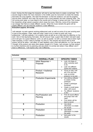 Proposal
2
Schedule
WEEK OVERALL PLAN SPECIFIC TASKS
1 Initial Response +
Proposal
 Look into ideas of
what I possibly want
to do.
 Look into different
styles and creators
2 Product + Audience
Research
 Focus on who I will
aim it for and how
 Look as similar
products to my own
3 Production Experiments  Use editing software
to create a song
prototype
 Create a prototype
thumbnail
 Create a small tester
video with sound
 Try different locations
to film
4 Pre-Production and
Planning
 Find all sound effects
and props that I will
need.
 Find where will be
best to record
5 Production  Use above
information to create
the visuals
6 Production  Use above
information to create
the audio
7 Production  Add audio to the
visuals
room). During this first stage the character will start to use their items to create a small beat. The
second stage is where the main character in the middle uses his instrument to create the melody
that holds the song together. We need this formation so that the audience can see the progress
that the other character don’t hear the sounds to be a song whereas the main character does. The
3rd turning point gives us more detail to the sounds and a change in tempo and tone. This is when
the characters all get asked a question which stops the music. With this, some of the characters
can change their items to create different sounds. When the music restarts the genre will be
slightly different and will show the audience a clear difference.
Evaluation (approx. 50 words)
I will evaluate my work against existing professional work as well as some of my own existing work
to look at the progress I have made and what I need to do to make my work look more
professional. I will also evaluate it on a weekly basis as well as on a daily basis by reflecting on the
work I did on that day/during that week, this will ensure I have a good idea of what I did each week
and it will give me a good reference point, as well as provide me with a constant idea of what might
need improving or how I need to manage my time so. This process will ensure that my final
product will be far better. I will reflect on peer feedback plus a final self-reflection so I can see what
I thought of the product and what other people thought of it. Finally, I will compare my final product
to my first intentions and my planning and see where it is similar and where it has differed and if
there is differences, I will explore why I did it differently.
 