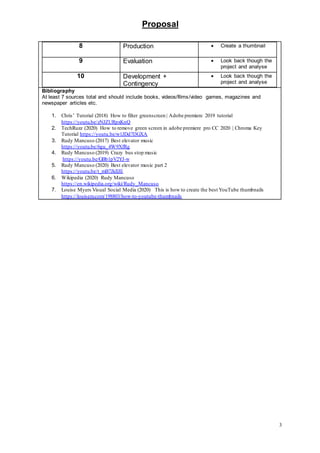 Proposal
3
8 Production  Create a thumbnail
9 Evaluation  Look back though the
project and analyse
10 Development +
Contingency
 Look back though the
project and analyse
Bibliography
At least 7 sources total and should include books, videos/films/video games, magazines and
newspaper articles etc.
1. Chris’ Tutorial (2018) How to filter greenscreen | Adobe premiere 2019 tutorial
https://youtu.be/zNJZURpxKnQ
2. TechRuzz (2020) How to remove green screen in adobe premiere pro CC 2020 | Chroma Key
Tutorial https://youtu.be/w1JDd7l3GXA
3. Rudy Mancuso (2017) Best elevator music
https://youtu.be/6gu_4W9XfRg
4. Rudy Mancuso (2019) Crazy bus stop music
https://youtu.be/GBb1pV2YJ-w
5. Rudy Mancuso (2020) Best elevator music part 2
https://youtu.be/t_mB7JkIlJE
6. Wikipedia (2020) Rudy Mancuso
https://en.wikipedia.org/wiki/Rudy_Mancuso
7. Louise Myers Visual Social Media (2020) This is how to create the best YouTube thumbnails
https://louisem.com/198803/how-to-youtube-thumbnails
 