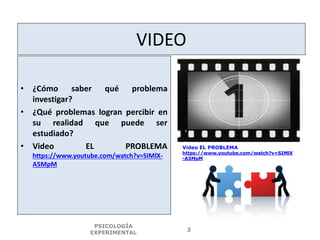 VIDEO
• ¿Cómo saber qué problema
investigar?
• ¿Qué problemas logran percibir en
su realidad que puede ser
estudiado?
• Video EL PROBLEMA
https://www.youtube.com/watch?v=SIMlX-
A5MpM
PSICOLOGÍA
EXPERIMENTAL
3
Video EL PROBLEMA
https://www.youtube.com/watch?v=SIMlX
-A5MpM
 