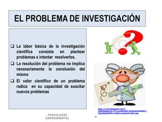 EL PROBLEMA DE INVESTIGACIÓN
 La labor básica de la investigación
científica consiste en plantear
problemas e intentar resolverlos.
 La resolución del problema no implica
necesariamente la conclusión del
mismo
 El valor científico de un problema
radica en su capacidad de suscitar
nuevos problemas
http://4.bp.blogspot.com/-
Y8ZbNNdpf1Q/VT11xpWhtWI/AAAAAAAAAB8/j
VQyMXGS2PM/s1600/metodo%2B1.jpg
PSICOLOGÍA
EXPERIMENTAL
4
 